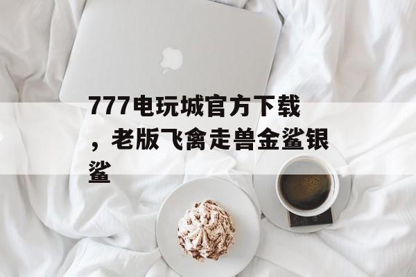 777电玩城官方下载，老版飞禽走兽金鲨银鲨