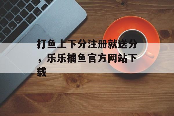 打鱼上下分注册就送分，乐乐捕鱼官方网站下载